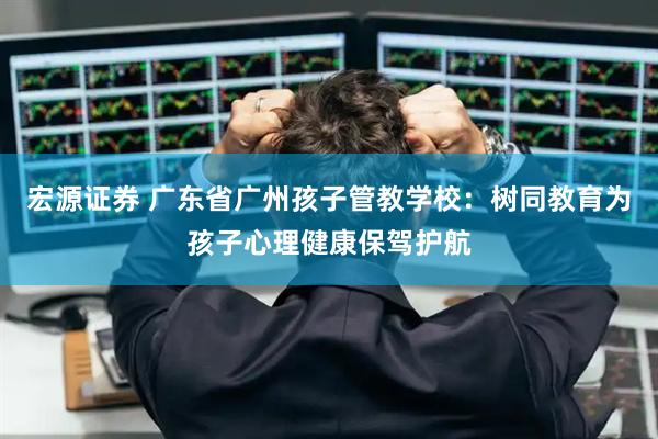 宏源证券 广东省广州孩子管教学校：树同教育为孩子心理健康保驾护航