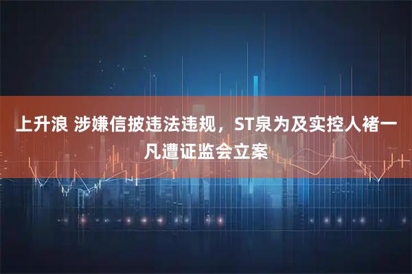 上升浪 涉嫌信披违法违规，ST泉为及实控人褚一凡遭证监会立案