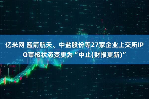 亿米网 蓝箭航天、中盐股份等27家企业上交所IPO审核状态变更为“中止(财报更新)”
