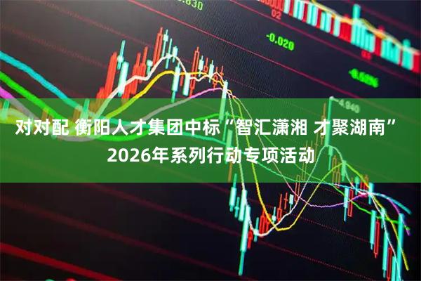 对对配 衡阳人才集团中标“智汇潇湘 才聚湖南” 2026年系列行动专项活动