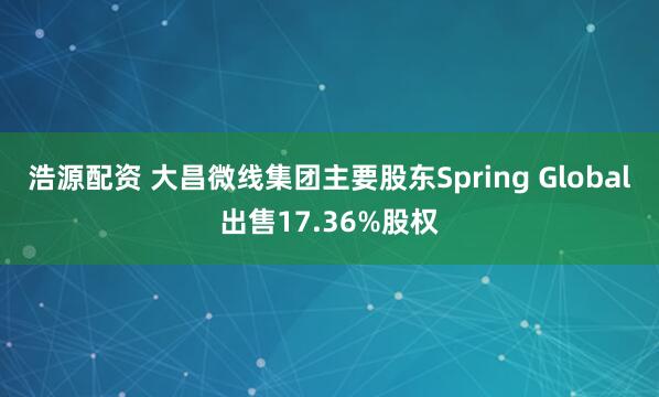 浩源配资 大昌微线集团主要股东Spring Global出售17.36%股权