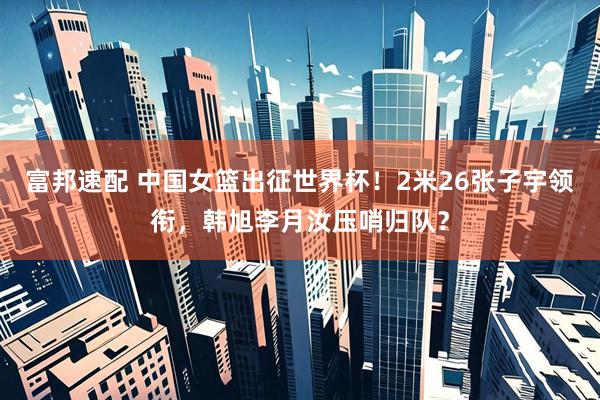 富邦速配 中国女篮出征世界杯！2米26张子宇领衔，韩旭李月汝压哨归队？