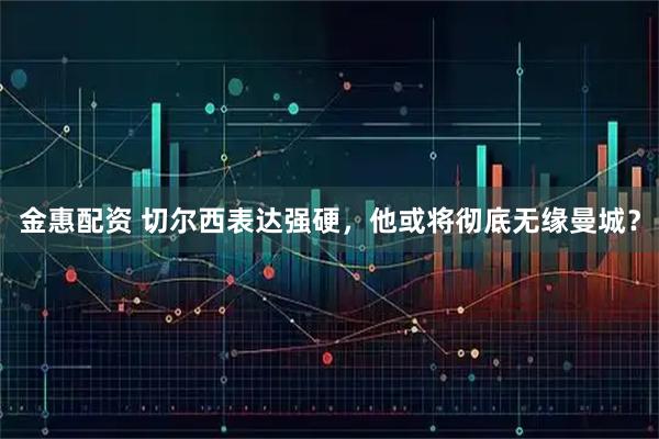 金惠配资 切尔西表达强硬，他或将彻底无缘曼城？