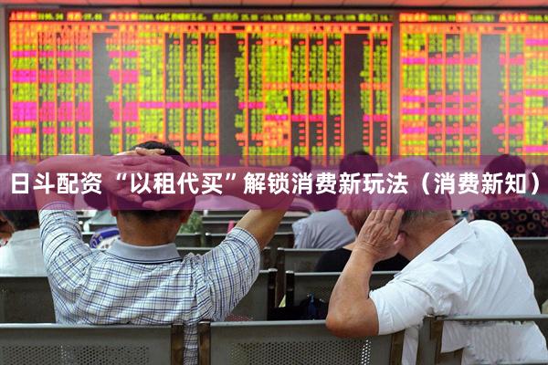 日斗配资 “以租代买”解锁消费新玩法（消费新知）